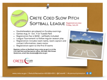 Crete Recreation Coed Slow Pitch Softball registration is open until July 24. Doubleheaders are played on Sunday evenings; Games Aug. 9 - Oct. 11 at Tuxedo Park;Registration fee is $450 - softballs included; League Tournament to follow regular season pla